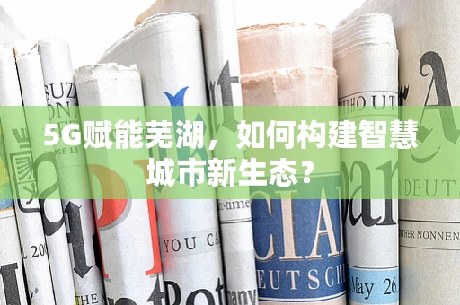 5G赋能芜湖，如何构建智慧城市新生态？