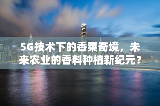 5G技术下的香菜奇境，未来农业的香料种植新纪元？