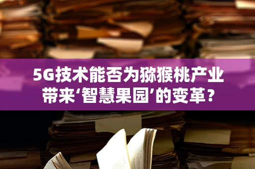 5G技术能否为猕猴桃产业带来‘智慧果园’的变革？