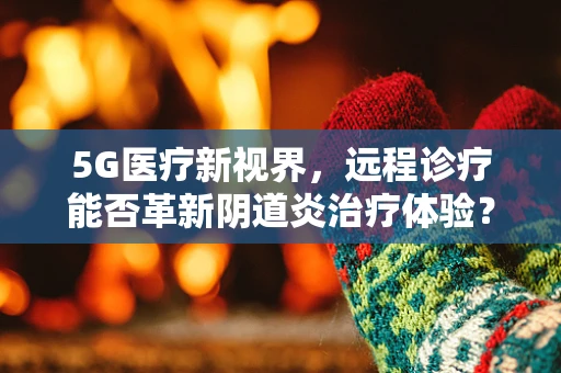 5G医疗新视界，远程诊疗能否革新阴道炎治疗体验？