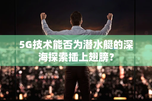5G技术能否为潜水艇的深海探索插上翅膀？