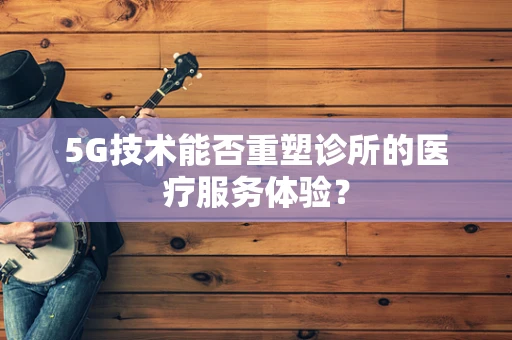 5G技术能否重塑诊所的医疗服务体验？