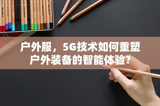 户外服，5G技术如何重塑户外装备的智能体验？