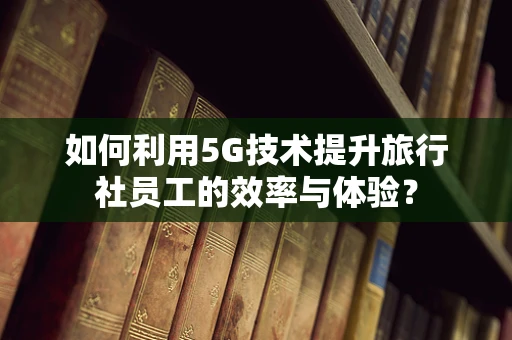 如何利用5G技术提升旅行社员工的效率与体验？
