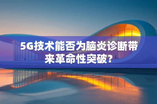 5G技术能否为脑炎诊断带来革命性突破？
