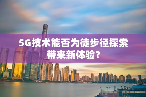 5G技术能否为徒步径探索带来新体验？