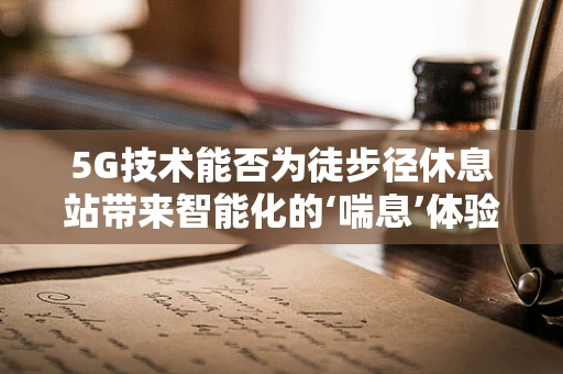 5G技术能否为徒步径休息站带来智能化的‘喘息’体验？