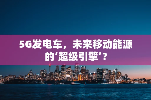 5G发电车，未来移动能源的‘超级引擎’？