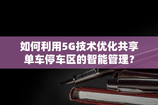 如何利用5G技术优化共享单车停车区的智能管理？