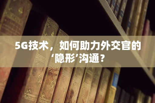 5G技术，如何助力外交官的‘隐形’沟通？