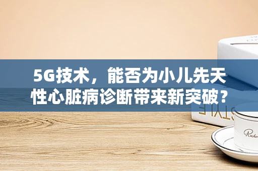 5G技术，能否为小儿先天性心脏病诊断带来新突破？