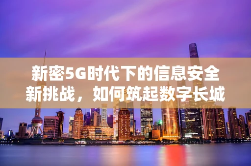 新密5G时代下的信息安全新挑战，如何筑起数字长城？