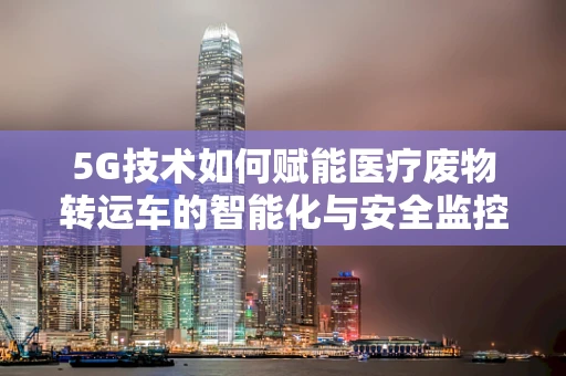 5G技术如何赋能医疗废物转运车的智能化与安全监控？