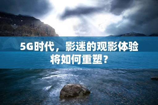 5G时代，影迷的观影体验将如何重塑？
