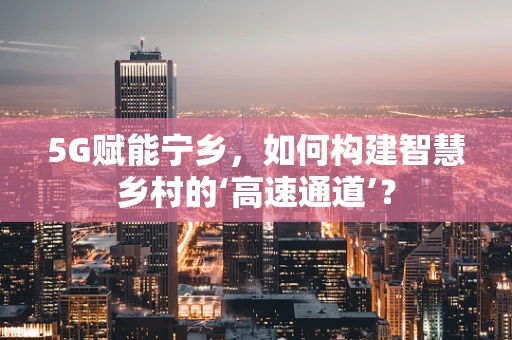 5G赋能宁乡，如何构建智慧乡村的‘高速通道’？