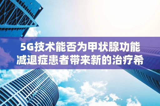 5G技术能否为甲状腺功能减退症患者带来新的治疗希望？
