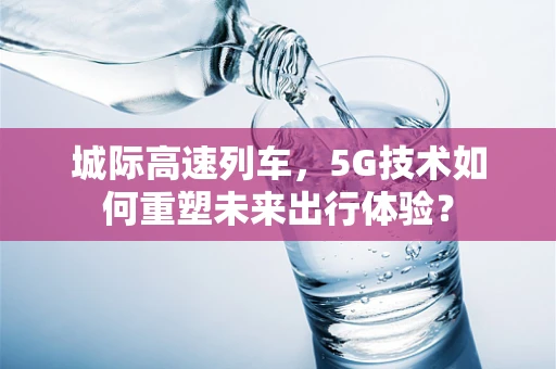 城际高速列车，5G技术如何重塑未来出行体验？