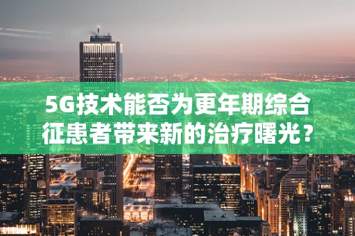 5G技术能否为更年期综合征患者带来新的治疗曙光？