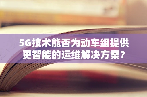 5G技术能否为动车组提供更智能的运维解决方案？