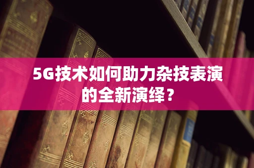 5G技术如何助力杂技表演的全新演绎？
