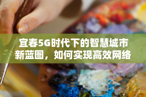宜春5G时代下的智慧城市新蓝图，如何实现高效网络覆盖与民生融合？