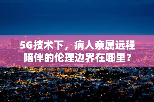 5G技术下，病人亲属远程陪伴的伦理边界在哪里？