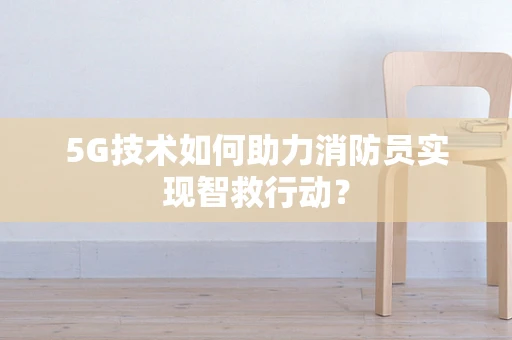 5G技术如何助力消防员实现智救行动？