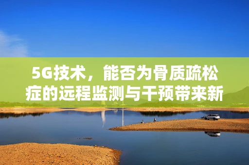 5G技术，能否为骨质疏松症的远程监测与干预带来新突破？