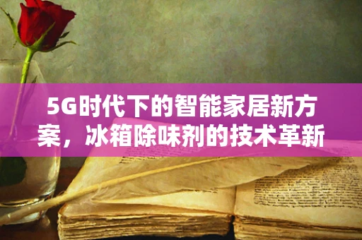 5G时代下的智能家居新方案，冰箱除味剂的技术革新与应用前景