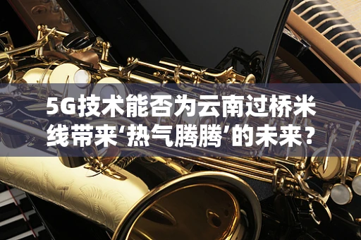5G技术能否为云南过桥米线带来‘热气腾腾’的未来？