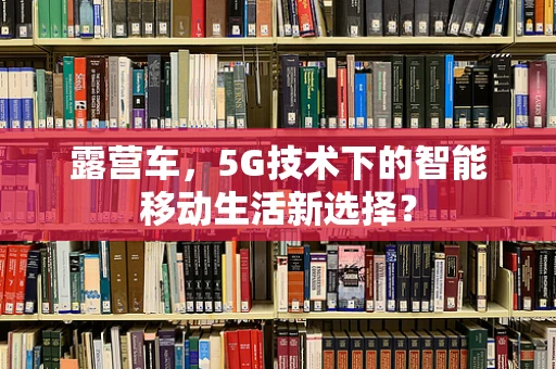 露营车，5G技术下的智能移动生活新选择？