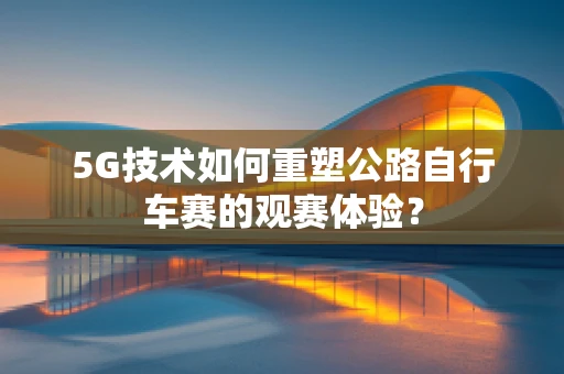 5G技术如何重塑公路自行车赛的观赛体验？