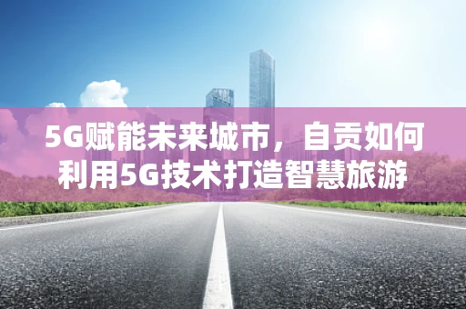 5G赋能未来城市，自贡如何利用5G技术打造智慧旅游新篇章？