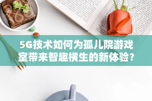 5G技术如何为孤儿院游戏室带来智趣横生的新体验？