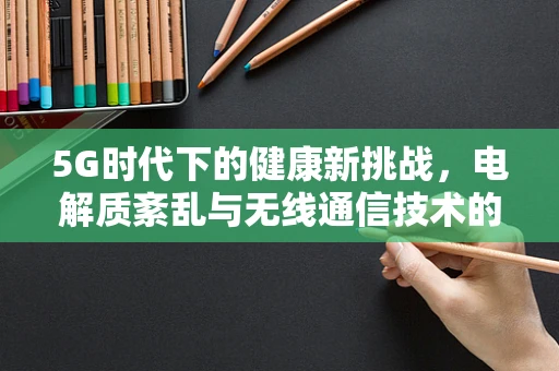 5G时代下的健康新挑战，电解质紊乱与无线通信技术的隐秘联系？