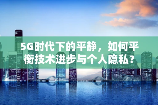 5G时代下的平静，如何平衡技术进步与个人隐私？