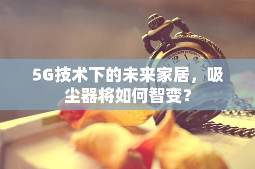 5G技术下的未来家居，吸尘器将如何智变？