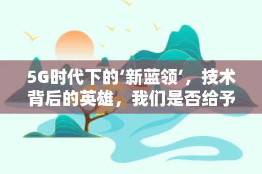 5G时代下的‘新蓝领’，技术背后的英雄，我们是否给予了足够的敬佩？