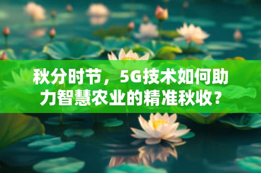 秋分时节，5G技术如何助力智慧农业的精准秋收？