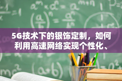 5G技术下的银饰定制，如何利用高速网络实现个性化、即时化生产？