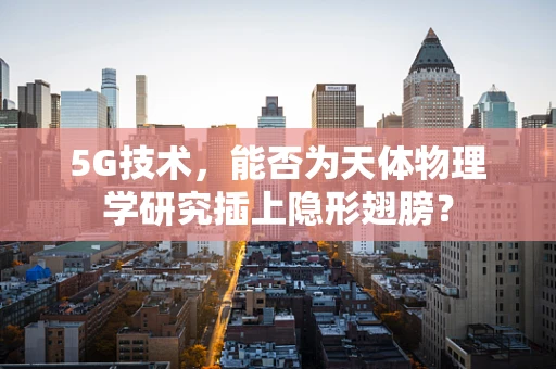 5G技术，能否为天体物理学研究插上隐形翅膀？