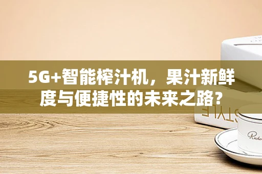 5G+智能榨汁机，果汁新鲜度与便捷性的未来之路？