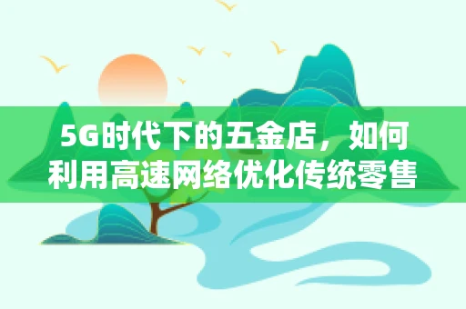 5G时代下的五金店，如何利用高速网络优化传统零售体验？