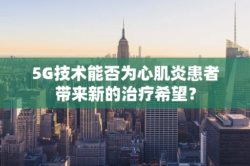 5G技术能否为心肌炎患者带来新的治疗希望？