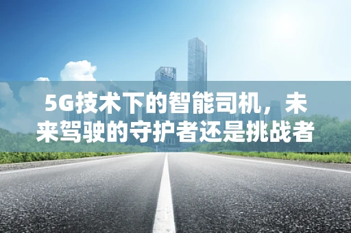 5G技术下的智能司机，未来驾驶的守护者还是挑战者？