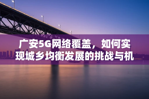 广安5G网络覆盖，如何实现城乡均衡发展的挑战与机遇？