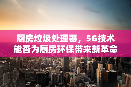 厨房垃圾处理器，5G技术能否为厨房环保带来新革命？