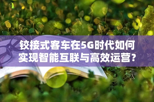 铰接式客车在5G时代如何实现智能互联与高效运营？