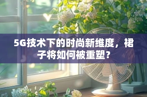5G技术下的时尚新维度，裙子将如何被重塑？