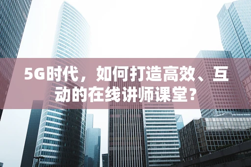 5G时代，如何打造高效、互动的在线讲师课堂？